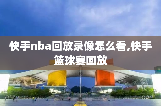 快手nba回放录像怎么看,快手篮球赛回放